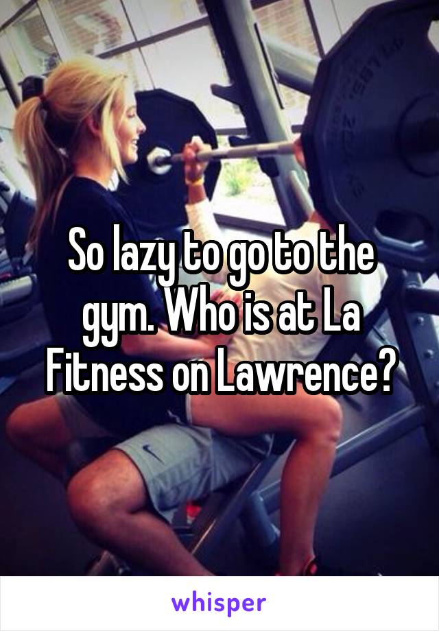 So lazy to go to the gym. Who is at La Fitness on Lawrence?