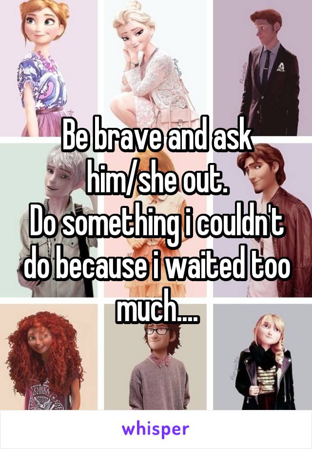 Be brave and ask him/she out.
Do something i couldn't do because i waited too much....