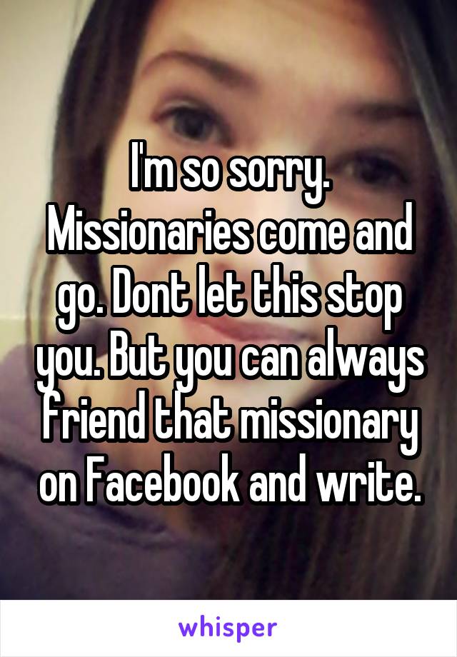I'm so sorry. Missionaries come and go. Dont let this stop you. But you can always friend that missionary on Facebook and write.