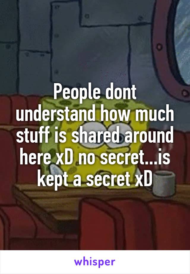 People dont understand how much stuff is shared around here xD no secret...is kept a secret xD