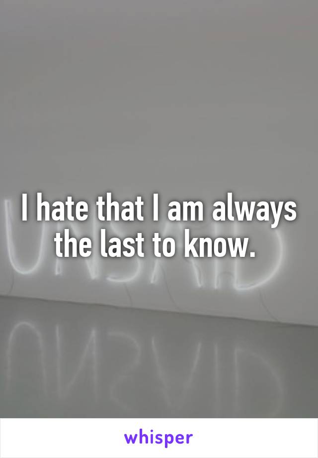 I hate that I am always the last to know. 