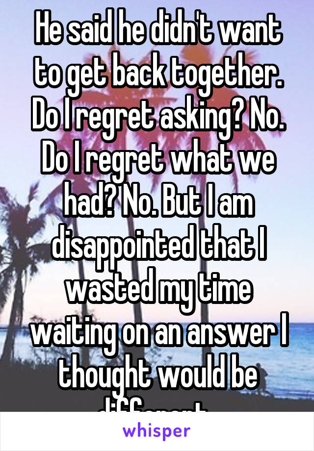 He said he didn't want to get back together.
Do I regret asking? No. Do I regret what we had? No. But I am disappointed that I wasted my time waiting on an answer I thought would be different. 
