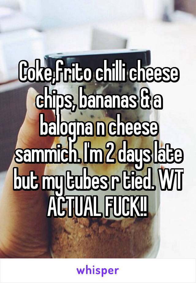 Coke,frito chilli cheese chips, bananas & a balogna n cheese sammich. I'm 2 days late but my tubes r tied. WT ACTUAL FUCK!! 