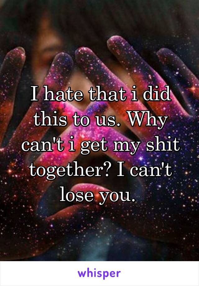 I hate that i did this to us. Why can't i get my shit together? I can't lose you. 