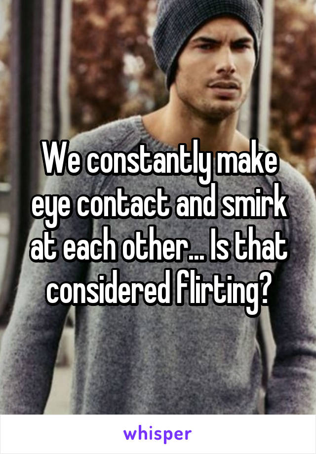 We constantly make eye contact and smirk at each other... Is that considered flirting?