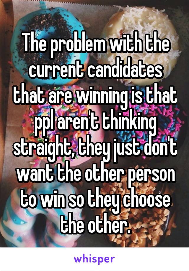 The problem with the current candidates that are winning is that ppl aren't thinking straight, they just don't want the other person to win so they choose the other.