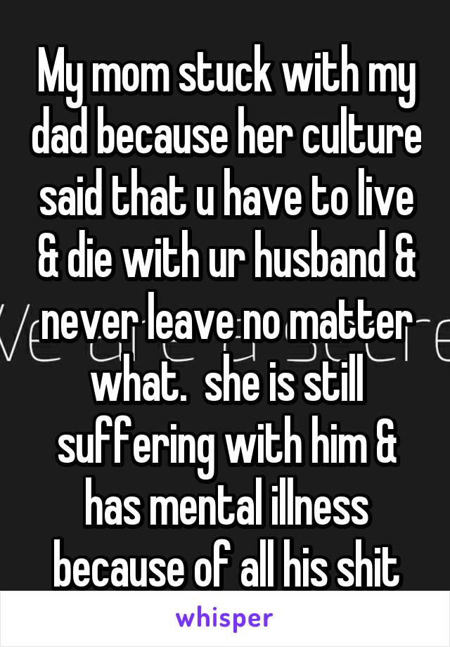 My mom stuck with my dad because her culture said that u have to live & die with ur husband & never leave no matter what.  she is still suffering with him & has mental illness because of all his shit