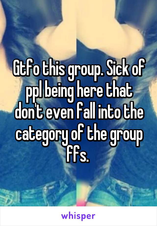 Gtfo this group. Sick of ppl being here that don't even fall into the category of the group ffs. 