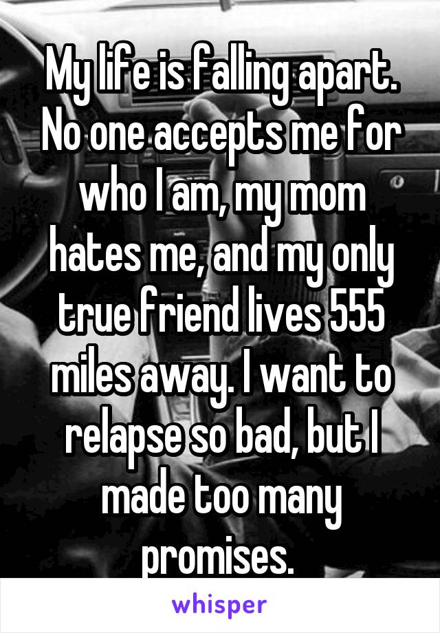 My life is falling apart. No one accepts me for who I am, my mom hates me, and my only true friend lives 555 miles away. I want to relapse so bad, but I made too many promises. 