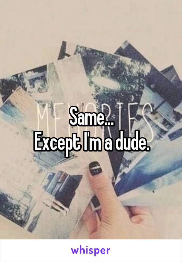 Same...
Except I'm a dude.