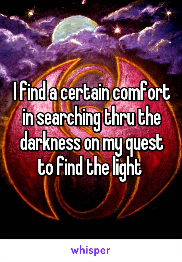 I find a certain comfort in searching thru the darkness on my quest to find the light 