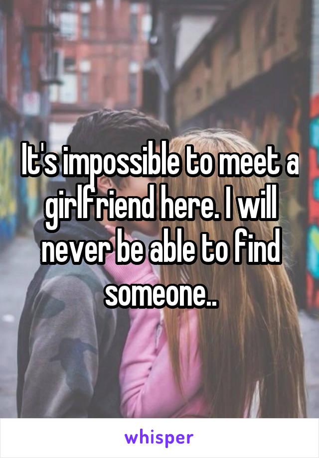 It's impossible to meet a girlfriend here. I will never be able to find someone..