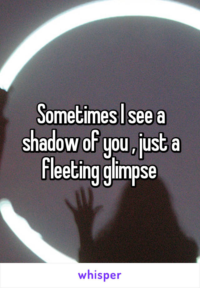 Sometimes I see a shadow of you , just a fleeting glimpse 
