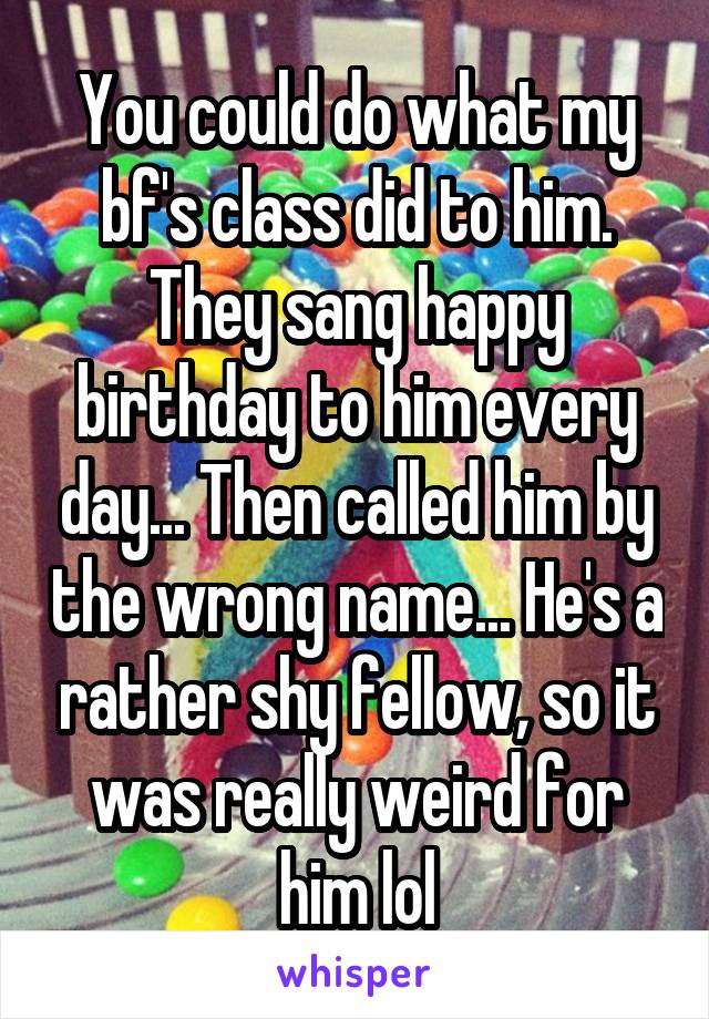 You could do what my bf's class did to him. They sang happy birthday to him every day... Then called him by the wrong name... He's a rather shy fellow, so it was really weird for him lol
