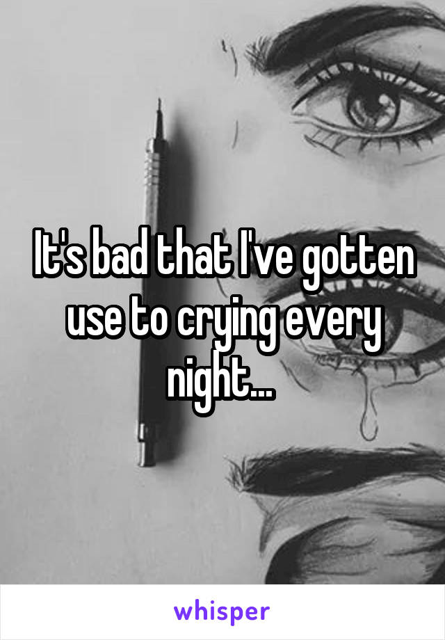It's bad that I've gotten use to crying every night... 