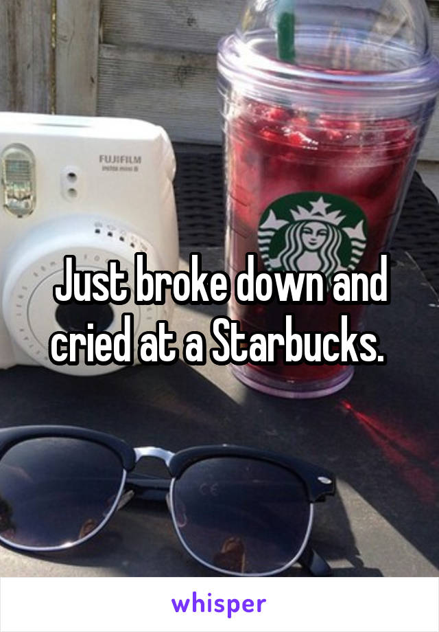 Just broke down and cried at a Starbucks. 