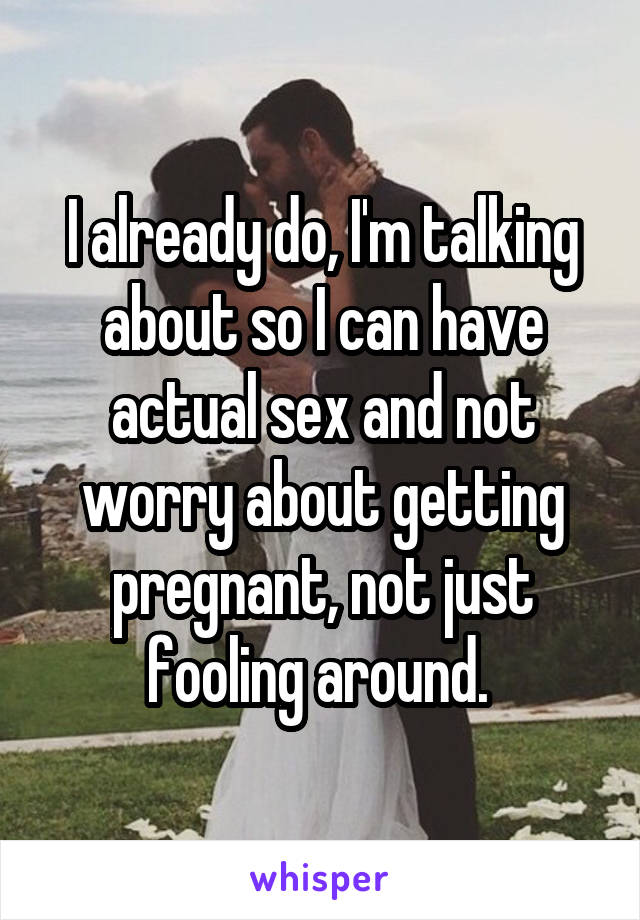I already do, I'm talking about so I can have actual sex and not worry about getting pregnant, not just fooling around. 