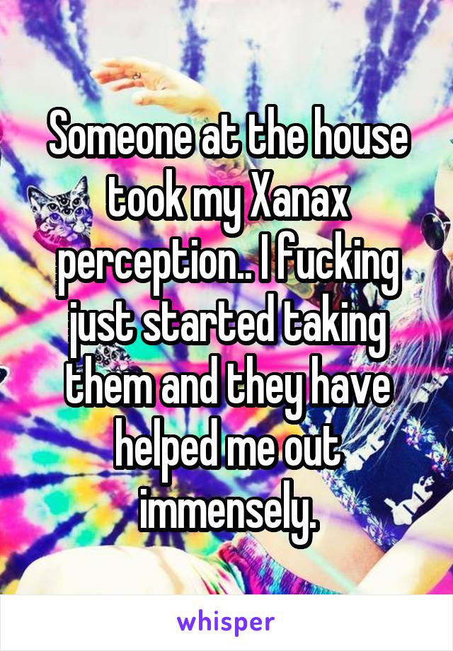 Someone at the house took my Xanax perception.. I fucking just started taking them and they have helped me out immensely.