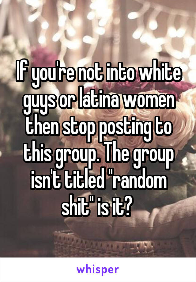 If you're not into white guys or latina women then stop posting to this group. The group isn't titled "random shit" is it? 