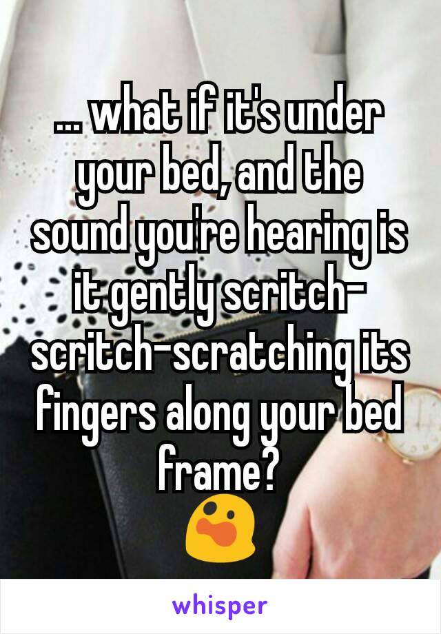 ... what if it's under your bed, and the sound you're hearing is it gently scritch-scritch-scratching its fingers along your bed frame?
😲