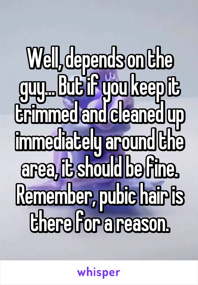 Well, depends on the guy... But if you keep it trimmed and cleaned up immediately around the area, it should be fine. Remember, pubic hair is there for a reason.