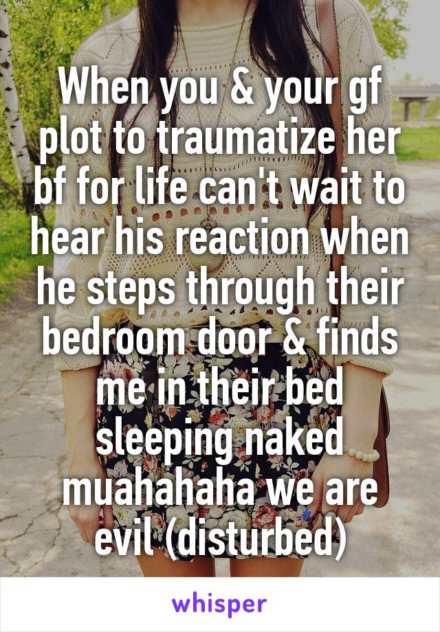 When you & your gf plot to traumatize her bf for life can't wait to hear his reaction when he steps through their bedroom door & finds me in their bed sleeping naked muahahaha we are evil (disturbed)