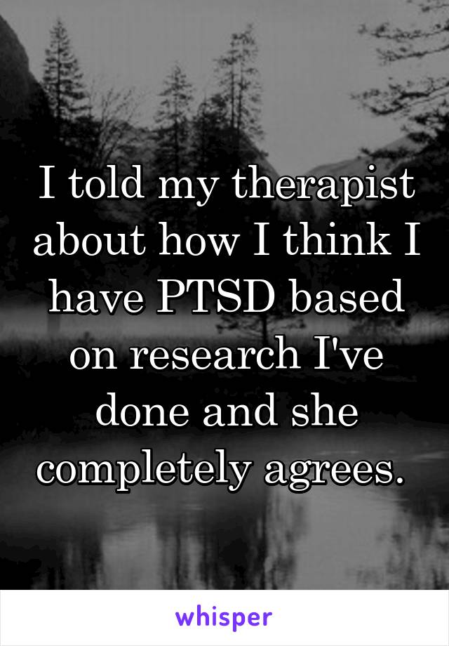 I told my therapist about how I think I have PTSD based on research I've done and she completely agrees. 
