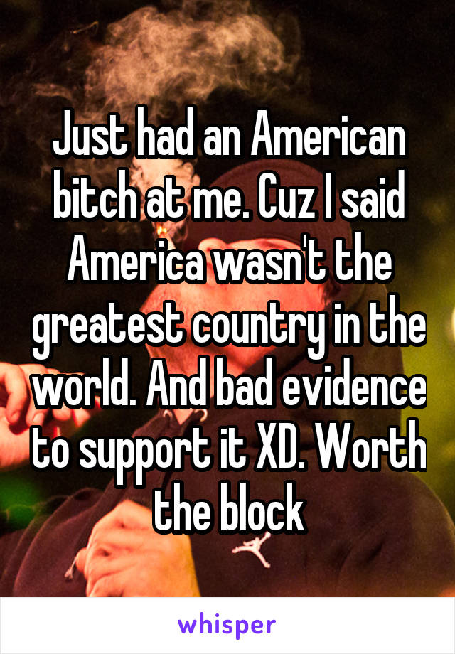 Just had an American bitch at me. Cuz I said America wasn't the greatest country in the world. And bad evidence to support it XD. Worth the block