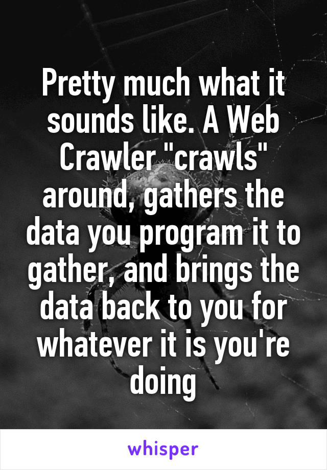 Pretty much what it sounds like. A Web Crawler "crawls" around, gathers the data you program it to gather, and brings the data back to you for whatever it is you're doing