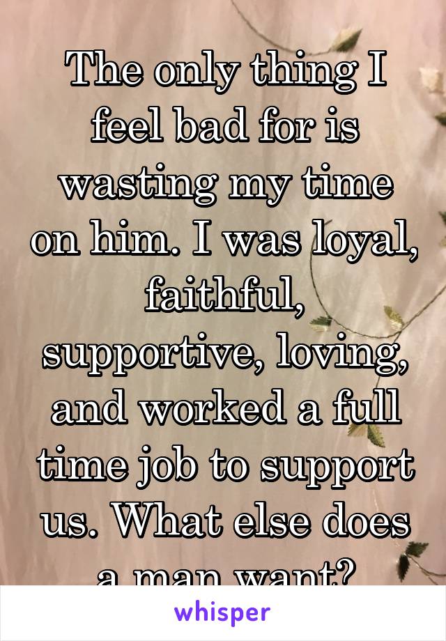 The only thing I feel bad for is wasting my time on him. I was loyal, faithful, supportive, loving, and worked a full time job to support us. What else does a man want?