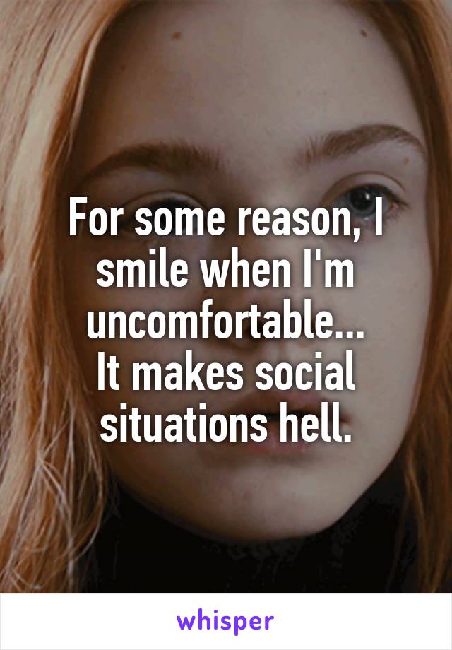 For some reason, I smile when I'm uncomfortable...
It makes social situations hell.