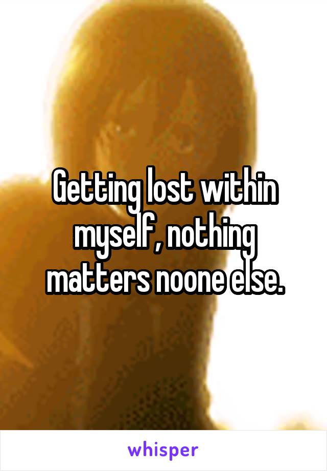 Getting lost within myself, nothing matters noone else.