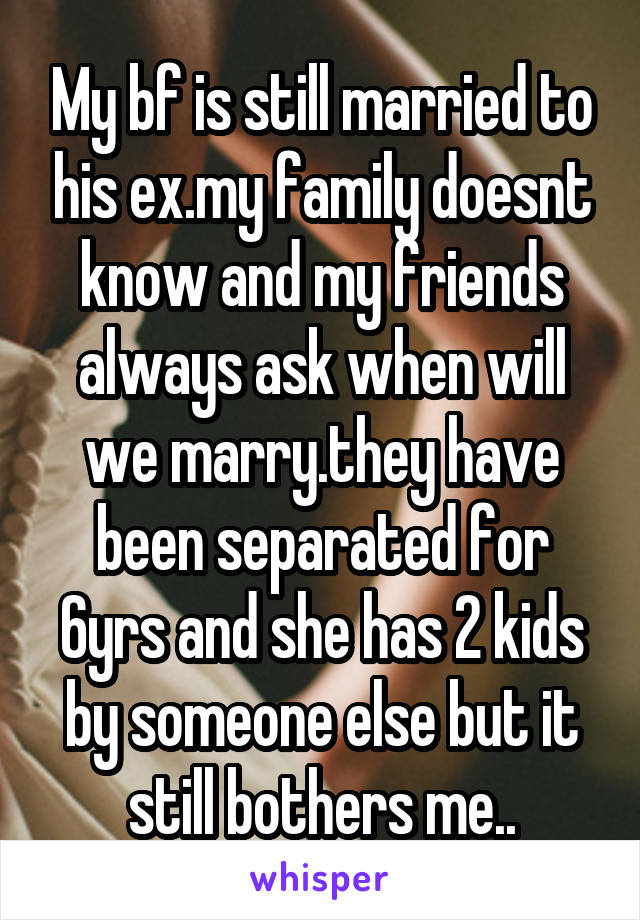 My bf is still married to his ex.my family doesnt know and my friends always ask when will we marry.they have been separated for 6yrs and she has 2 kids by someone else but it still bothers me..