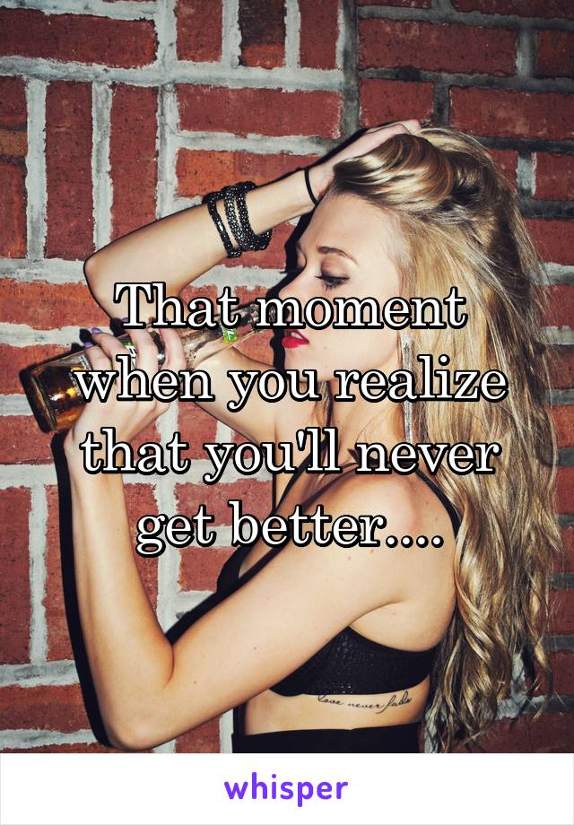 That moment when you realize that you'll never get better....