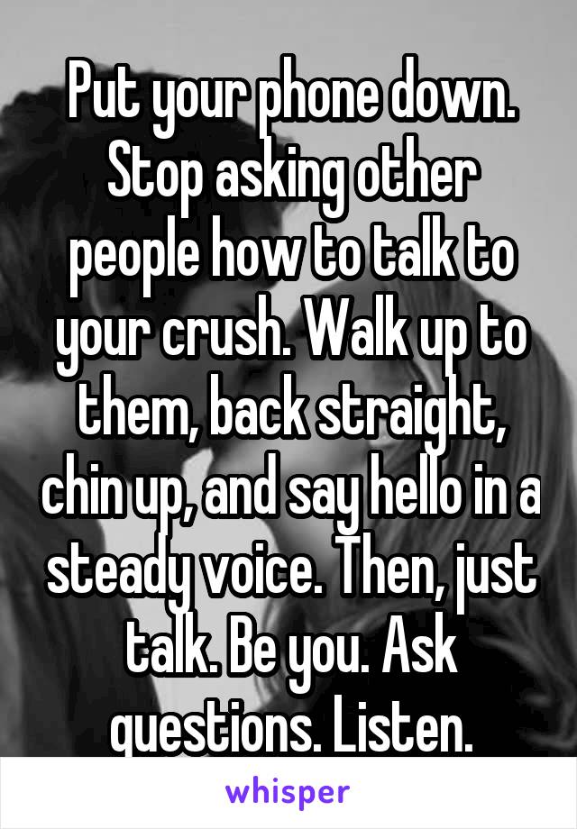 Put your phone down. Stop asking other people how to talk to your crush. Walk up to them, back straight, chin up, and say hello in a steady voice. Then, just talk. Be you. Ask questions. Listen.