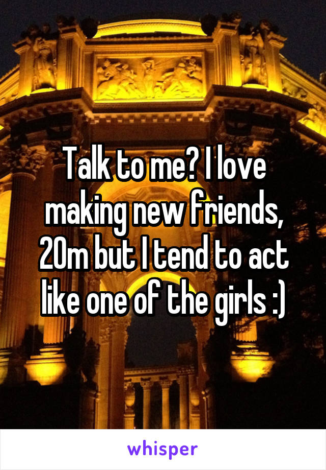 Talk to me? I love making new friends, 20m but I tend to act like one of the girls :)