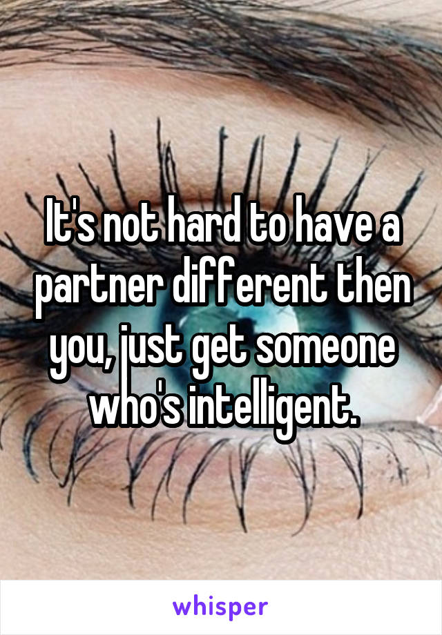 It's not hard to have a partner different then you, just get someone who's intelligent.
