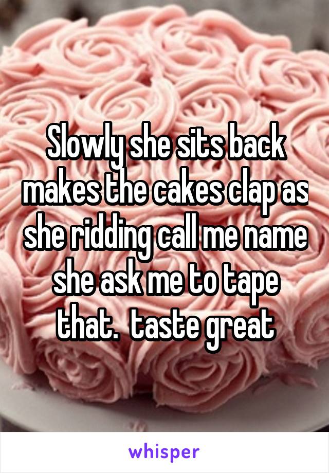 Slowly she sits back makes the cakes clap as she ridding call me name she ask me to tape that.  taste great