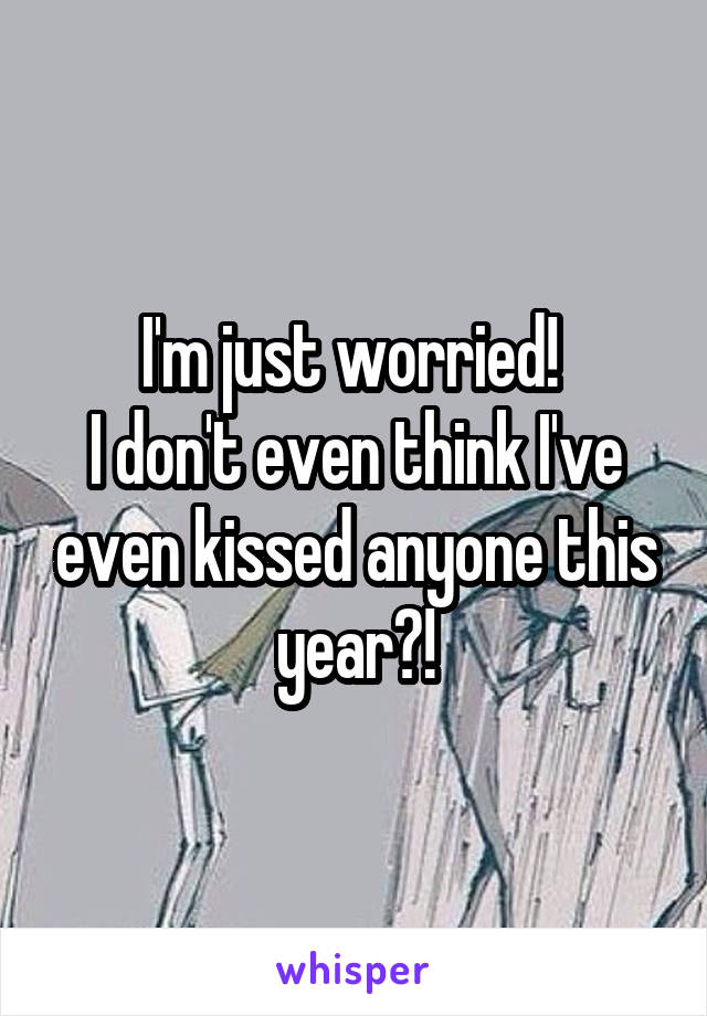 I'm just worried! 
I don't even think I've even kissed anyone this year?!