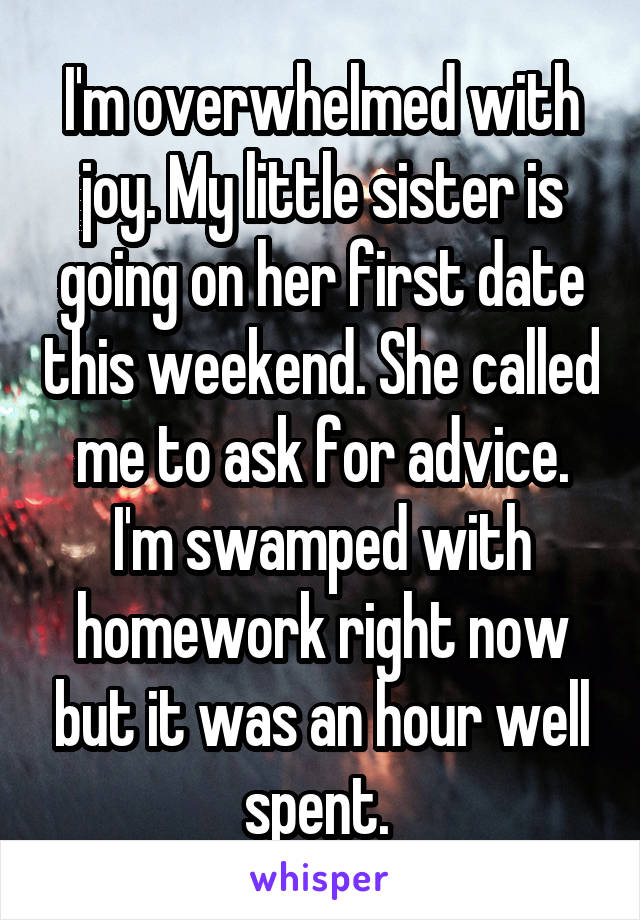 I'm overwhelmed with joy. My little sister is going on her first date this weekend. She called me to ask for advice. I'm swamped with homework right now but it was an hour well spent. 