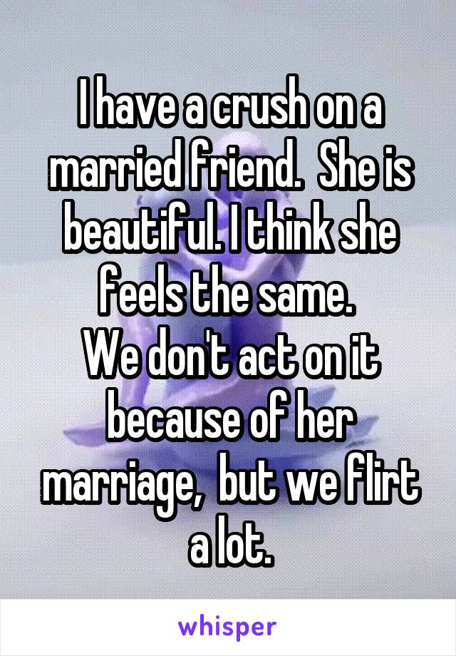 I have a crush on a married friend.  She is beautiful. I think she feels the same. 
We don't act on it because of her marriage,  but we flirt a lot.