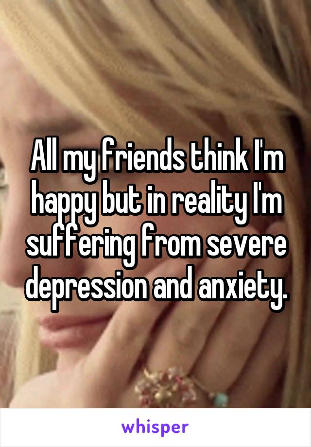 All my friends think I'm happy but in reality I'm suffering from severe depression and anxiety.
