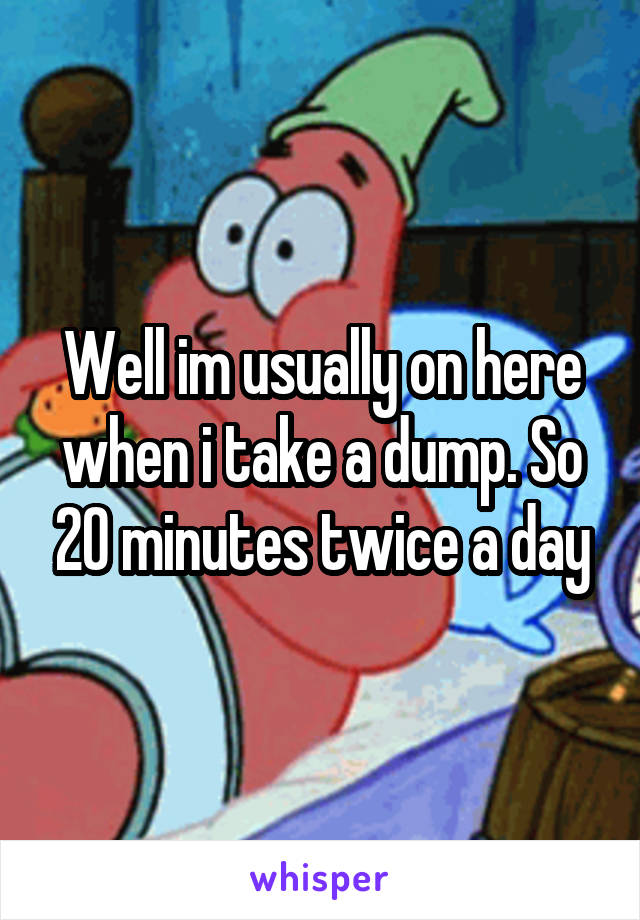 Well im usually on here when i take a dump. So 20 minutes twice a day
