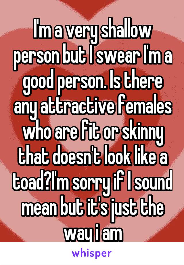 I'm a very shallow person but I swear I'm a good person. Is there any attractive females who are fit or skinny that doesn't look like a toad?I'm sorry if I sound mean but it's just the way i am