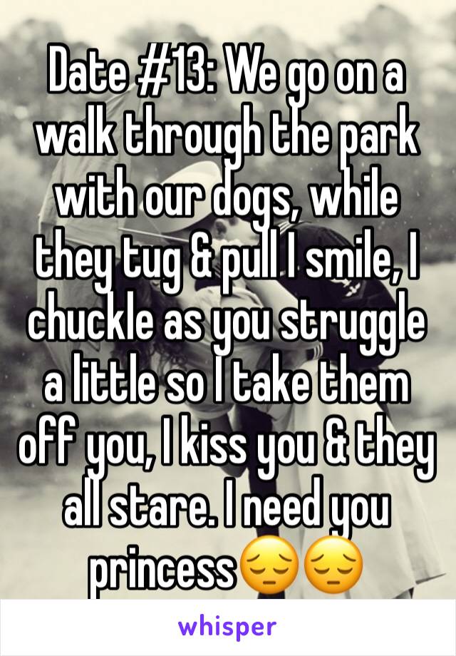 Date #13: We go on a walk through the park with our dogs, while they tug & pull I smile, I chuckle as you struggle a little so I take them off you, I kiss you & they all stare. I need you princess😔😔