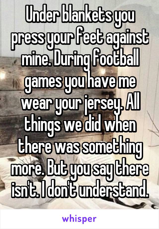 Under blankets you press your feet against mine. During football games you have me wear your jersey. All things we did when there was something more. But you say there isn't. I don't understand. 