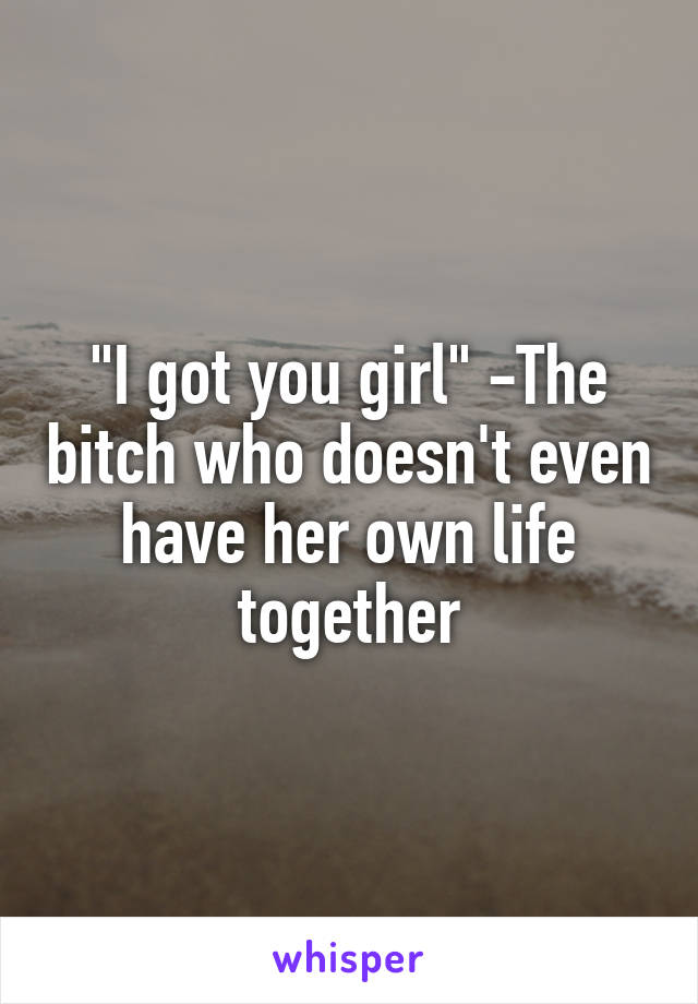 "I got you girl" -The bitch who doesn't even have her own life together