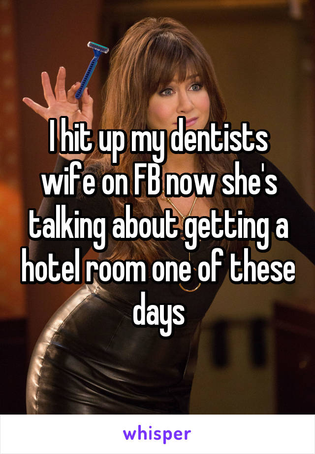 I hit up my dentists wife on FB now she's talking about getting a hotel room one of these days