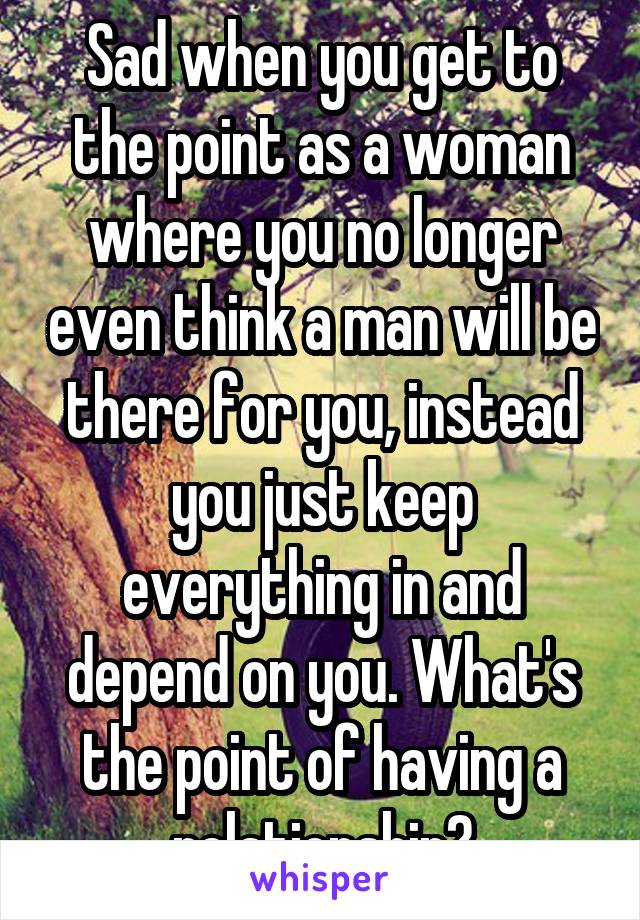 Sad when you get to the point as a woman where you no longer even think a man will be there for you, instead you just keep everything in and depend on you. What's the point of having a relationship?