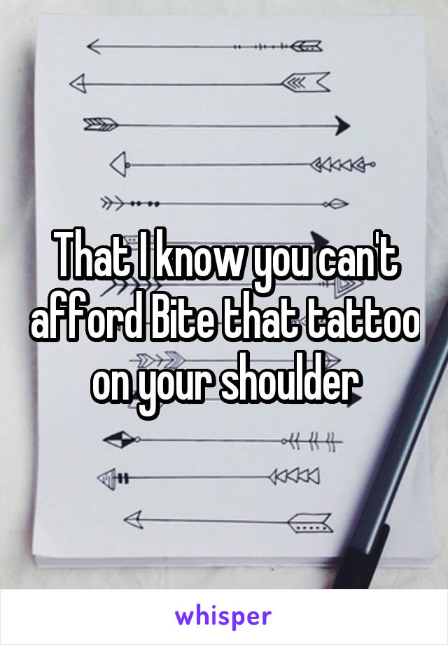 That I know you can't afford Bite that tattoo on your shoulder